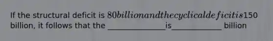 If the structural deficit is 80 billion and the cyclical deficit is150 billion, it follows that the _______________is_____________ billion