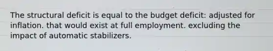 The structural deficit is equal to the budget deficit: adjusted for inflation. that would exist at full employment. excluding the impact of automatic stabilizers.