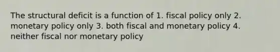 The structural deficit is a function of 1. fiscal policy only 2. monetary policy only 3. both fiscal and monetary policy 4. neither fiscal nor monetary policy