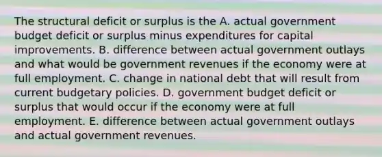 The structural deficit or surplus is the A. actual government budget deficit or surplus minus expenditures for capital improvements. B. difference between actual government outlays and what would be government revenues if the economy were at full employment. C. change in national debt that will result from current budgetary policies. D. government budget deficit or surplus that would occur if the economy were at full employment. E. difference between actual government outlays and actual government revenues.