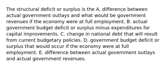 The structural deficit or surplus is the A. difference between actual government outlays and what would be government revenues if the economy were at full employment. B. actual government budget deficit or surplus minus expenditures for capital improvements. C. change in national debt that will result from current budgetary policies. D. government budget deficit or surplus that would occur if the economy were at full employment. E. difference between actual government outlays and actual government revenues.