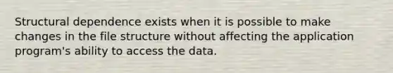 Structural dependence exists when it is possible to make changes in the file structure without affecting the application program's ability to access the data.