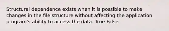 Structural dependence exists when it is possible to make changes in the file structure without affecting the application program's ability to access the data. True False