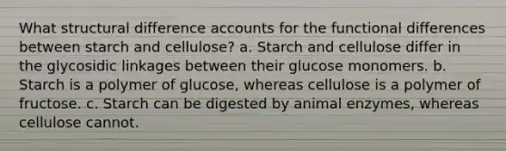 What structural difference accounts for the functional differences between starch and cellulose? a. Starch and cellulose differ in the glycosidic linkages between their glucose monomers. b. Starch is a polymer of glucose, whereas cellulose is a polymer of fructose. c. Starch can be digested by animal enzymes, whereas cellulose cannot.