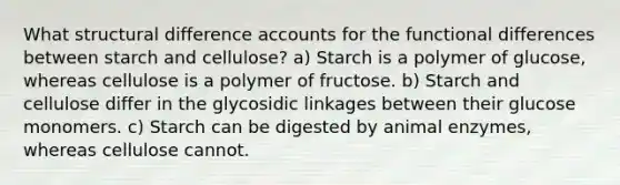 What structural difference accounts for the functional differences between starch and cellulose? a) Starch is a polymer of glucose, whereas cellulose is a polymer of fructose. b) Starch and cellulose differ in the glycosidic linkages between their glucose monomers. c) Starch can be digested by animal enzymes, whereas cellulose cannot.