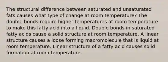 The structural difference between saturated and unsaturated fats causes what type of change at room temperature? The double bonds require higher temperatures at room temperature to make this fatty acid into a liquid. Double bonds in saturated fatty acids cause a solid structure at room temperature. A linear structure causes a loose forming macromolecule that is liquid at room temperature. Linear structure of a fatty acid causes solid formation at room temperature.