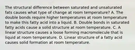 The structural difference between saturated and unsaturated fats causes what type of change at room temperature? A. The double bonds require higher temperatures at room temperature to make this fatty acid into a liquid. B. Double bonds in saturated fatty acids cause a solid structure at room temperature. C. A linear structure causes a loose forming macromolecule that is liquid at room temperature. D. Linear structure of a fatty acid causes solid formation at room temperature.