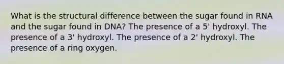 What is the structural difference between the sugar found in RNA and the sugar found in DNA? The presence of a 5' hydroxyl. The presence of a 3' hydroxyl. The presence of a 2' hydroxyl. The presence of a ring oxygen.