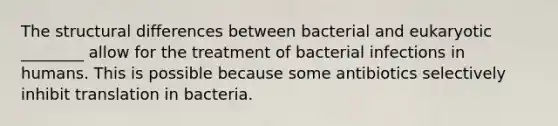 The structural differences between bacterial and eukaryotic ________ allow for the treatment of bacterial infections in humans. This is possible because some antibiotics selectively inhibit translation in bacteria.