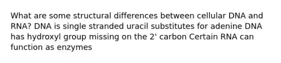 What are some structural differences between cellular DNA and RNA? DNA is single stranded uracil substitutes for adenine DNA has hydroxyl group missing on the 2' carbon Certain RNA can function as enzymes