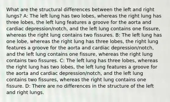 What are the structural differences between the left and right lungs? A: The left lung has two lobes, whereas the right lung has three lobes, the left lung features a groove for the aorta and cardiac depression/notch, and the left lung contains one fissure, whereas the right lung contains two fissures. B: The left lung has one lobe, whereas the right lung has three lobes, the right lung features a groove for the aorta and cardiac depression/notch, and the left lung contains one fissure, whereas the right lung contains two fissures. C: The left lung has three lobes, whereas the right lung has two lobes, the left lung features a groove for the aorta and cardiac depression/notch, and the left lung contains two fissures, whereas the right lung contains one fissure. D: There are no differences in the structure of the left and right lungs.