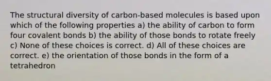 The structural diversity of carbon-based molecules is based upon which of the following properties a) the ability of carbon to form four covalent bonds b) the ability of those bonds to rotate freely c) None of these choices is correct. d) All of these choices are correct. e) the orientation of those bonds in the form of a tetrahedron