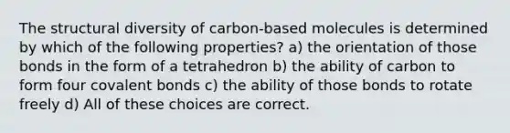 The structural diversity of carbon-based molecules is determined by which of the following properties? a) the orientation of those bonds in the form of a tetrahedron b) the ability of carbon to form four covalent bonds c) the ability of those bonds to rotate freely d) All of these choices are correct.