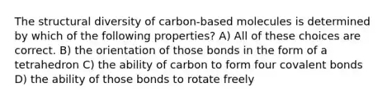 The structural diversity of carbon-based molecules is determined by which of the following properties? A) All of these choices are correct. B) the orientation of those bonds in the form of a tetrahedron C) the ability of carbon to form four covalent bonds D) the ability of those bonds to rotate freely