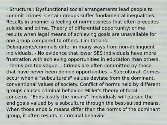 - Structural: Dysfunctional social arrangements lead people to commit crimes. Certain groups suffer fundamental inequalities. Results in anomie: a feeling of normlessness that often precedes suicide and crime. Theory of differential opportunity: crime results when legal means of achieving goals are unavailable for one group compared to others. Limitations: - Delinquents/criminals differ in many ways from non-delinquent individuals. - No evidence that lower SES individuals have more frustration with achieving opportunities in education than others. - Terms are too vague. - Crimes are often committed by those that have never been denied opportunities. - Subcultural: Crimes occur when a "subculture's" values deviate from the dominant, conventional values of society. Conflict of norms held by different groups causes criminal behavior. Miller's theory of focal concerns. "Ends justify the means". Individuals will pursue the end goals valued by a subculture through the best-suited means. When those ends & means differ than the norms of the dominant group, it often results in criminal behavior