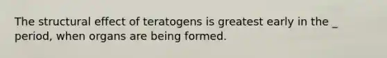 The structural effect of teratogens is greatest early in the _ period, when organs are being formed.