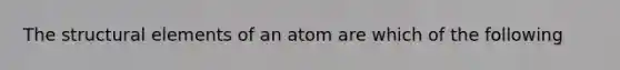 The structural elements of an atom are which of the following