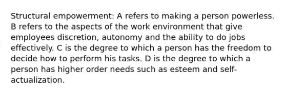 Structural empowerment: A refers to making a person powerless. B refers to the aspects of the work environment that give employees discretion, autonomy and the ability to do jobs effectively. C is the degree to which a person has the freedom to decide how to perform his tasks. D is the degree to which a person has higher order needs such as esteem and self-actualization.