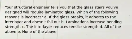 Your structural engineer tells you that the glass stairs you've designed will require laminated glass. Which of the following reasons is incorrect? a. If the glass breaks, it adheres to the interlayer and doesn't fall out b. Laminations increase bending strength c. The interlayer reduces tensile strength d. All of the above e. None of the above