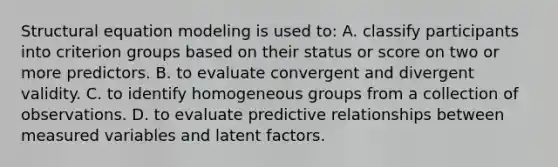 Structural equation modeling is used to: A. classify participants into criterion groups based on their status or score on two or more predictors. B. to evaluate convergent and divergent validity. C. to identify homogeneous groups from a collection of observations. D. to evaluate predictive relationships between measured variables and latent factors.