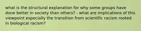 what is the structural explanation for why some groups have done better in society than others? - what are implications of this viewpoint especially the transition from scientific racism rooted in biological racism?