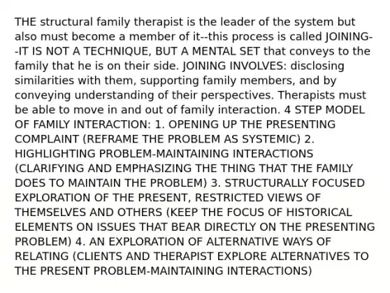 THE structural family therapist is the leader of the system but also must become a member of it--this process is called JOINING--IT IS NOT A TECHNIQUE, BUT A MENTAL SET that conveys to the family that he is on their side. JOINING INVOLVES: disclosing similarities with them, supporting family members, and by conveying understanding of their perspectives. Therapists must be able to move in and out of family interaction. 4 STEP MODEL OF FAMILY INTERACTION: 1. OPENING UP THE PRESENTING COMPLAINT (REFRAME THE PROBLEM AS SYSTEMIC) 2. HIGHLIGHTING PROBLEM-MAINTAINING INTERACTIONS (CLARIFYING AND EMPHASIZING THE THING THAT THE FAMILY DOES TO MAINTAIN THE PROBLEM) 3. STRUCTURALLY FOCUSED EXPLORATION OF THE PRESENT, RESTRICTED VIEWS OF THEMSELVES AND OTHERS (KEEP THE FOCUS OF HISTORICAL ELEMENTS ON ISSUES THAT BEAR DIRECTLY ON THE PRESENTING PROBLEM) 4. AN EXPLORATION OF ALTERNATIVE WAYS OF RELATING (CLIENTS AND THERAPIST EXPLORE ALTERNATIVES TO THE PRESENT PROBLEM-MAINTAINING INTERACTIONS)