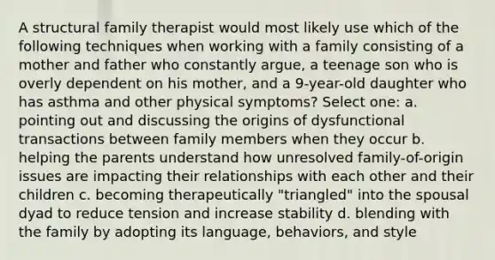 A structural family therapist would most likely use which of the following techniques when working with a family consisting of a mother and father who constantly argue, a teenage son who is overly dependent on his mother, and a 9-year-old daughter who has asthma and other physical symptoms? Select one: a. pointing out and discussing the origins of dysfunctional transactions between family members when they occur b. helping the parents understand how unresolved family-of-origin issues are impacting their relationships with each other and their children c. becoming therapeutically "triangled" into the spousal dyad to reduce tension and increase stability d. blending with the family by adopting its language, behaviors, and style