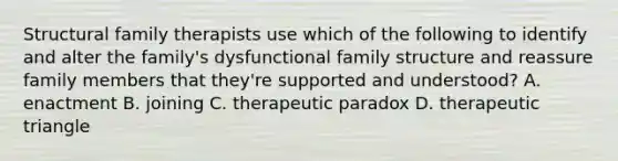 Structural family therapists use which of the following to identify and alter the family's dysfunctional family structure and reassure family members that they're supported and understood? A. enactment B. joining C. therapeutic paradox D. therapeutic triangle