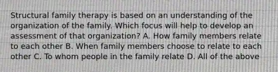 Structural family therapy is based on an understanding of the organization of the family. Which focus will help to develop an assessment of that organization? A. How family members relate to each other B. When family members choose to relate to each other C. To whom people in the family relate D. All of the above