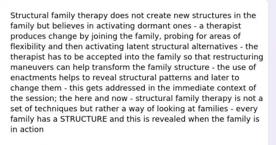 Structural family therapy does not create new structures in the family but believes in activating dormant ones - a therapist produces change by joining the family, probing for areas of flexibility and then activating latent structural alternatives - the therapist has to be accepted into the family so that restructuring maneuvers can help transform the family structure - the use of enactments helps to reveal structural patterns and later to change them - this gets addressed in the immediate context of the session; the here and now - structural family therapy is not a set of techniques but rather a way of looking at families - every family has a STRUCTURE and this is revealed when the family is in action