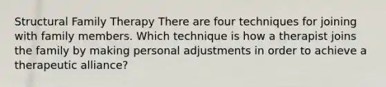 Structural Family Therapy There are four techniques for joining with family members. Which technique is how a therapist joins the family by making personal adjustments in order to achieve a therapeutic alliance?