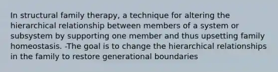 In structural family therapy, a technique for altering the hierarchical relationship between members of a system or subsystem by supporting one member and thus upsetting family homeostasis. -The goal is to change the hierarchical relationships in the family to restore generational boundaries