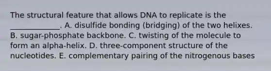 The structural feature that allows DNA to replicate is the _____________. A. disulfide bonding (bridging) of the two helixes. B. sugar-phosphate backbone. C. twisting of the molecule to form an alpha-helix. D. three-component structure of the nucleotides. E. complementary pairing of the nitrogenous bases