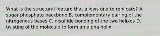 What is the structural feature that allows dna to replicate? A. sugar phosphate backbone B. complementary pairing of the nitrogenous bases C. disulfide bonding of the two helixes D. twisting of the molecule to form an alpha helix