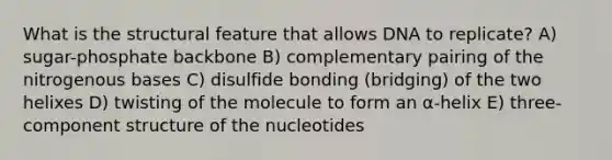 What is the structural feature that allows DNA to replicate? A) sugar-phosphate backbone B) complementary pairing of the nitrogenous bases C) disulfide bonding (bridging) of the two helixes D) twisting of the molecule to form an α-helix E) three-component structure of the nucleotides