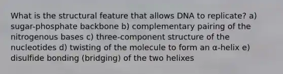 What is the structural feature that allows DNA to replicate? a) sugar-phosphate backbone b) complementary pairing of the nitrogenous bases c) three-component structure of the nucleotides d) twisting of the molecule to form an α-helix e) disulfide bonding (bridging) of the two helixes