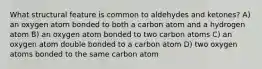 What structural feature is common to aldehydes and ketones? A) an oxygen atom bonded to both a carbon atom and a hydrogen atom B) an oxygen atom bonded to two carbon atoms C) an oxygen atom double bonded to a carbon atom D) two oxygen atoms bonded to the same carbon atom