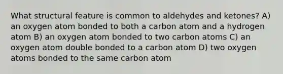 What structural feature is common to aldehydes and ketones? A) an oxygen atom bonded to both a carbon atom and a hydrogen atom B) an oxygen atom bonded to two carbon atoms C) an oxygen atom double bonded to a carbon atom D) two oxygen atoms bonded to the same carbon atom