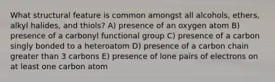 What structural feature is common amongst all alcohols, ethers, alkyl halides, and thiols? A) presence of an oxygen atom B) presence of a carbonyl functional group C) presence of a carbon singly bonded to a heteroatom D) presence of a carbon chain greater than 3 carbons E) presence of lone pairs of electrons on at least one carbon atom