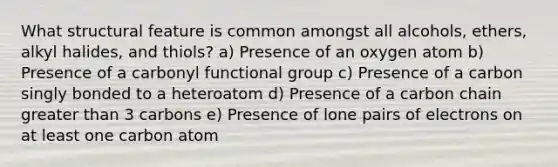 What structural feature is common amongst all alcohols, ethers, alkyl halides, and thiols? a) Presence of an oxygen atom b) Presence of a carbonyl functional group c) Presence of a carbon singly bonded to a heteroatom d) Presence of a carbon chain greater than 3 carbons e) Presence of lone pairs of electrons on at least one carbon atom