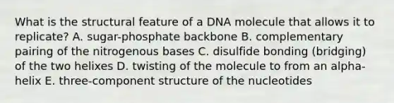 What is the structural feature of a DNA molecule that allows it to replicate? A. sugar-phosphate backbone B. complementary pairing of the nitrogenous bases C. disulfide bonding (bridging) of the two helixes D. twisting of the molecule to from an alpha-helix E. three-component structure of the nucleotides