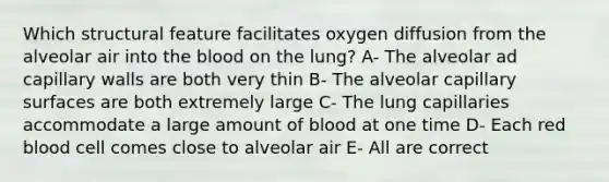 Which structural feature facilitates oxygen diffusion from the alveolar air into the blood on the lung? A- The alveolar ad capillary walls are both very thin B- The alveolar capillary surfaces are both extremely large C- The lung capillaries accommodate a large amount of blood at one time D- Each red blood cell comes close to alveolar air E- All are correct