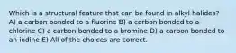 Which is a structural feature that can be found in alkyl halides? A) a carbon bonded to a fluorine B) a carbon bonded to a chlorine C) a carbon bonded to a bromine D) a carbon bonded to an iodine E) All of the choices are correct.