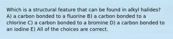 Which is a structural feature that can be found in alkyl halides? A) a carbon bonded to a fluorine B) a carbon bonded to a chlorine C) a carbon bonded to a bromine D) a carbon bonded to an iodine E) All of the choices are correct.