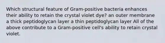 Which structural feature of Gram-positive bacteria enhances their ability to retain the crystal violet dye? an outer membrane a thick peptidoglycan layer a thin peptidoglycan layer All of the above contribute to a Gram-positive cell's ability to retain crystal violet.