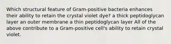 Which structural feature of Gram-positive bacteria enhances their ability to retain the crystal violet dye? a thick peptidoglycan layer an outer membrane a thin peptidoglycan layer All of the above contribute to a Gram-positive cell's ability to retain crystal violet.