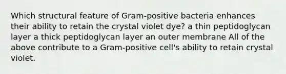 Which structural feature of Gram-positive bacteria enhances their ability to retain the crystal violet dye? a thin peptidoglycan layer a thick peptidoglycan layer an outer membrane All of the above contribute to a Gram-positive cell's ability to retain crystal violet.