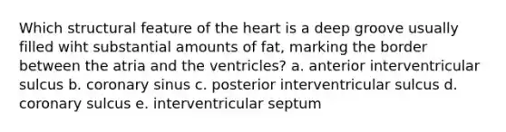 Which structural feature of the heart is a deep groove usually filled wiht substantial amounts of fat, marking the border between the atria and the ventricles? a. anterior interventricular sulcus b. coronary sinus c. posterior interventricular sulcus d. coronary sulcus e. interventricular septum