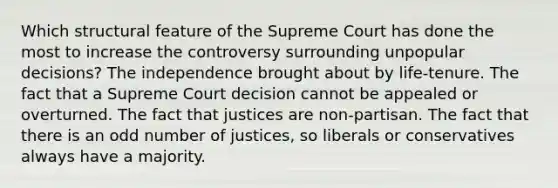 Which structural feature of the Supreme Court has done the most to increase the controversy surrounding unpopular decisions? The independence brought about by life-tenure. The fact that a Supreme Court decision cannot be appealed or overturned. The fact that justices are non-partisan. The fact that there is an odd number of justices, so liberals or conservatives always have a majority.