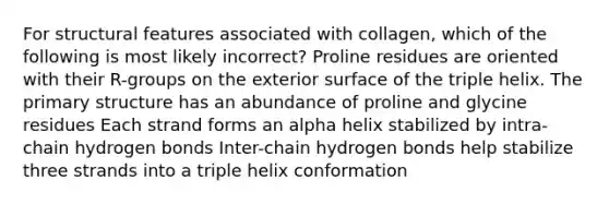 For structural features associated with collagen, which of the following is most likely incorrect? Proline residues are oriented with their R-groups on the exterior surface of the triple helix. The primary structure has an abundance of proline and glycine residues Each strand forms an alpha helix stabilized by intra-chain hydrogen bonds Inter-chain hydrogen bonds help stabilize three strands into a triple helix conformation